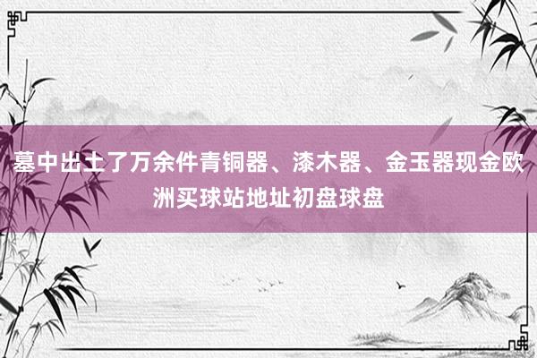 墓中出土了万余件青铜器、漆木器、金玉器现金欧洲买球站地址初盘球盘