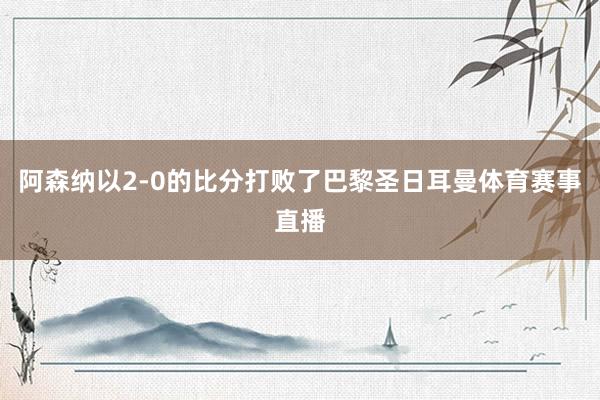 阿森纳以2-0的比分打败了巴黎圣日耳曼体育赛事直播