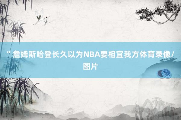 ”詹姆斯哈登长久以为NBA要相宜我方体育录像/图片