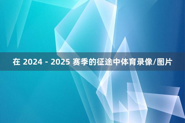 在 2024 - 2025 赛季的征途中体育录像/图片