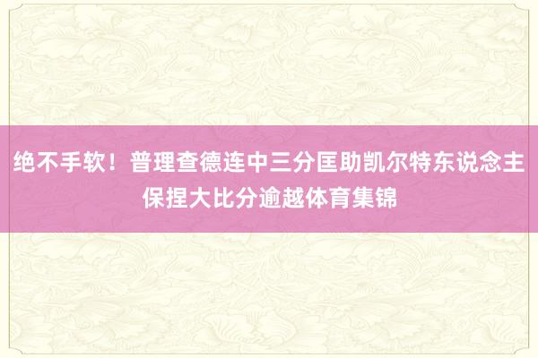 绝不手软！普理查德连中三分匡助凯尔特东说念主保捏大比分逾越体育集锦