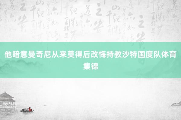 他暗意曼奇尼从来莫得后改悔持教沙特国度队体育集锦