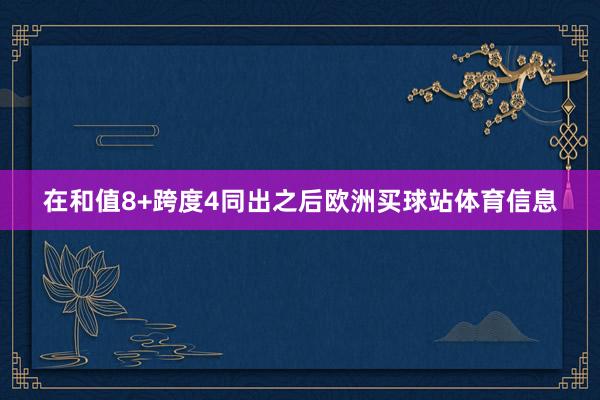 在和值8+跨度4同出之后欧洲买球站体育信息