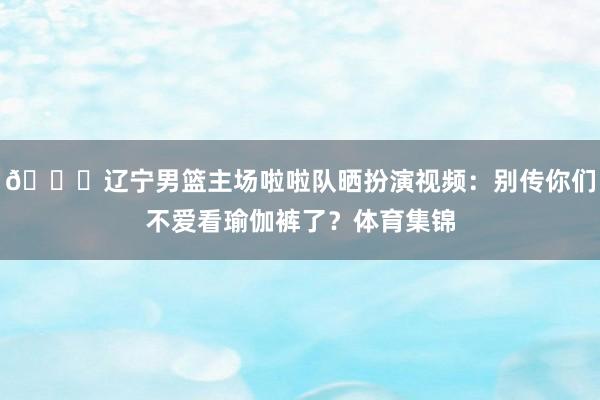 😍辽宁男篮主场啦啦队晒扮演视频：别传你们不爱看瑜伽裤了？体育集锦