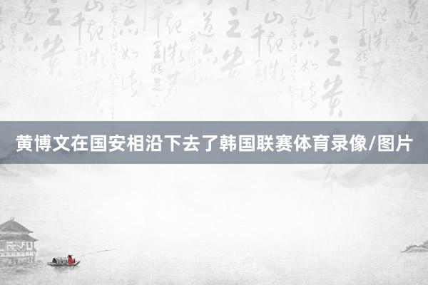 黄博文在国安相沿下去了韩国联赛体育录像/图片