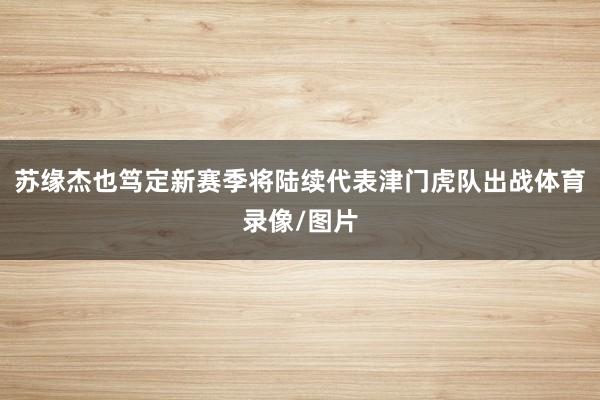 苏缘杰也笃定新赛季将陆续代表津门虎队出战体育录像/图片