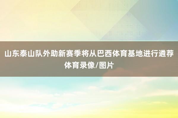 山东泰山队外助新赛季将从巴西体育基地进行遴荐体育录像/图片