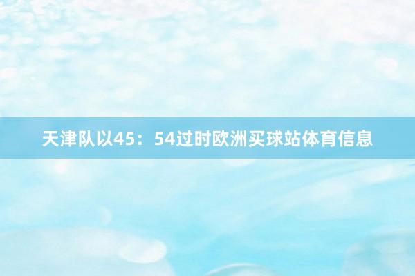 天津队以45：54过时欧洲买球站体育信息