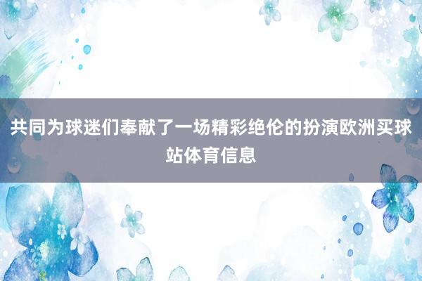 共同为球迷们奉献了一场精彩绝伦的扮演欧洲买球站体育信息