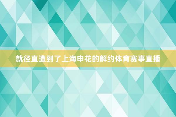 就径直遭到了上海申花的解约体育赛事直播