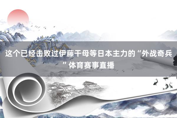 这个已经击败过伊藤干母等日本主力的“外战奇兵”体育赛事直播