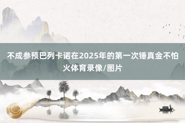 不成参预巴列卡诺在2025年的第一次锤真金不怕火体育录像/图片