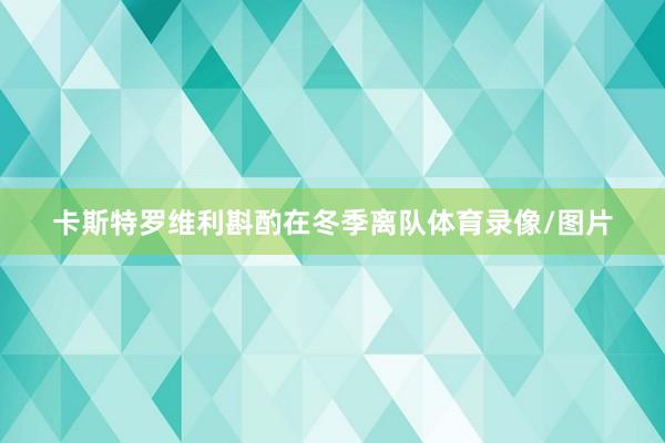 卡斯特罗维利斟酌在冬季离队体育录像/图片