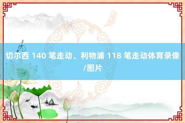 切尔西 140 笔走动、利物浦 118 笔走动体育录像/图片