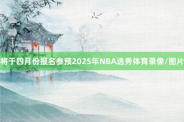 将于四月份报名参预2025年NBA选秀体育录像/图片