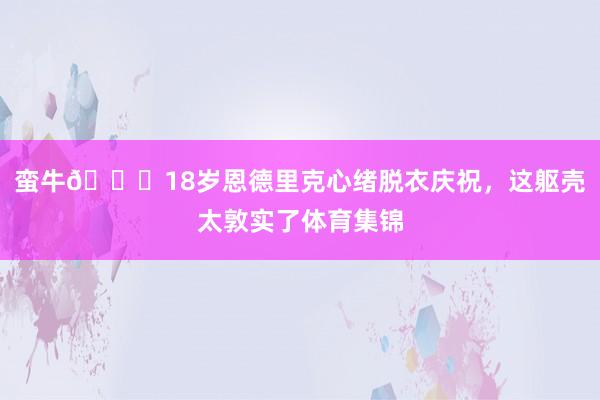 蛮牛🐂18岁恩德里克心绪脱衣庆祝，这躯壳太敦实了体育集锦