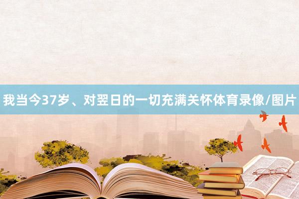 我当今37岁、对翌日的一切充满关怀体育录像/图片